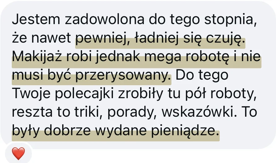 Wiadomość od kursantki: Jestem zadowolona do tego stopnia, że nawet pewniej, ładniej się czuję. Makijaż robi jednak mega robotę i nie musi być przerysowany. Do tego Twoje polecajki zrobiły tu pół roboty, reszta to triki, porady, wskazówki. To były dobrze wydane pieniądze.